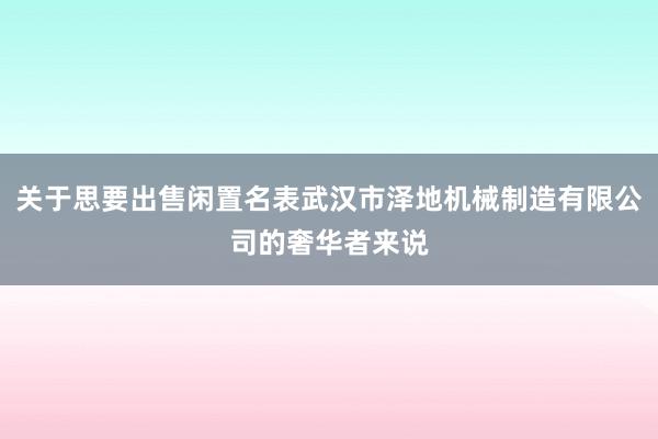 关于思要出售闲置名表武汉市泽地机械制造有限公司的奢华者来说